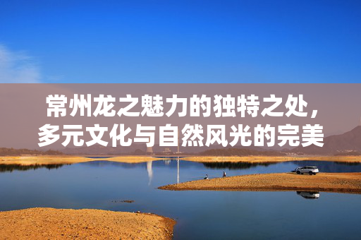 常州龙之魅力的独特之处，多元文化与自然风光的完美融合