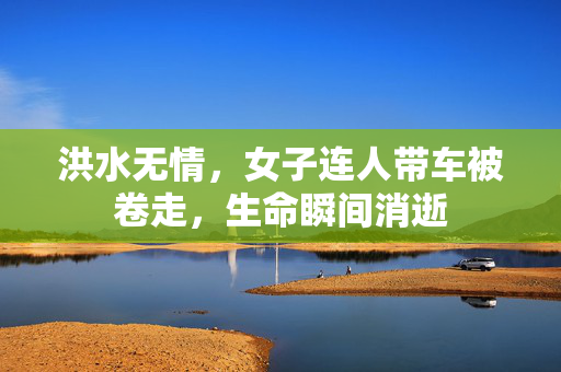 洪水无情，女子连人带车被卷走，生命瞬间消逝