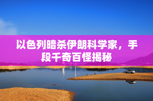 以色列暗杀伊朗科学家，手段千奇百怪揭秘