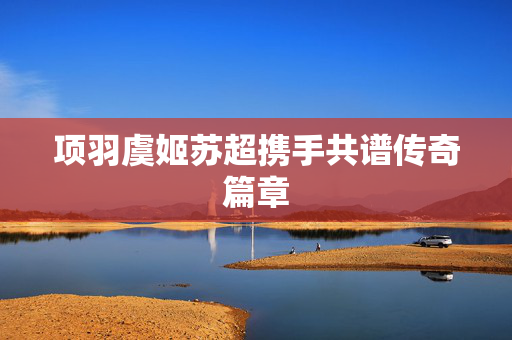 项羽虞姬苏超携手共谱传奇篇章