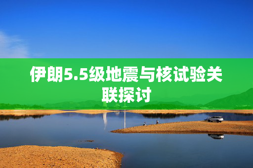 伊朗5.5级地震与核试验关联探讨