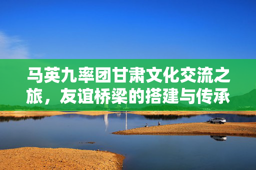 马英九率团甘肃文化交流之旅，友谊桥梁的搭建与传承
