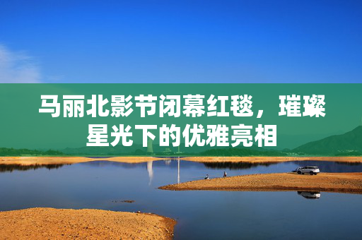 马丽北影节闭幕红毯，璀璨星光下的优雅亮相