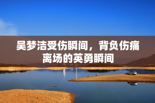吴梦洁受伤瞬间，背负伤痛离场的英勇瞬间