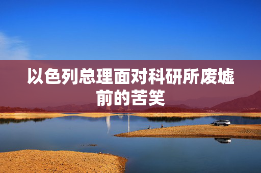 以色列总理面对科研所废墟前的苦笑
