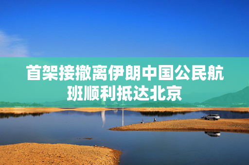 首架接撤离伊朗中国公民航班顺利抵达北京