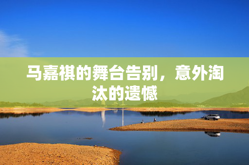 马嘉祺的舞台告别，意外淘汰的遗憾