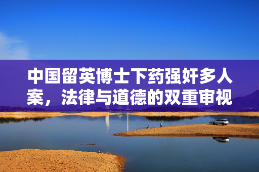 中国留英博士下药强奸多人案，法律与道德的双重审视