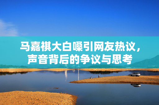 马嘉祺大白嗓引网友热议，声音背后的争议与思考