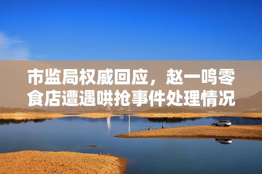 市监局权威回应，赵一鸣零食店遭遇哄抢事件处理情况