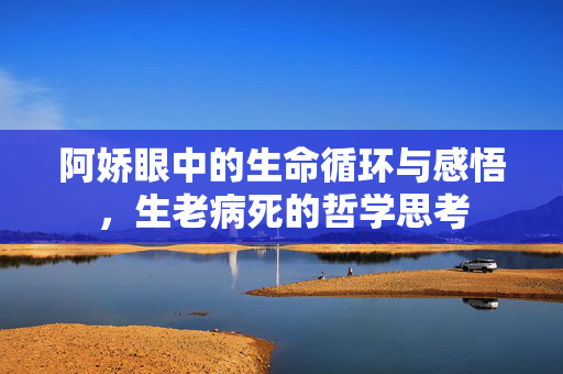 阿娇眼中的生命循环与感悟，生老病死的哲学思考
