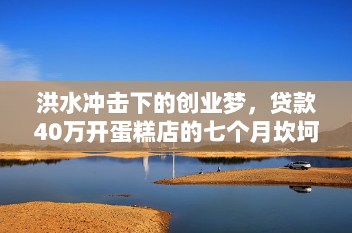 洪水冲击下的创业梦，贷款40万开蛋糕店的七个月坎坷经历