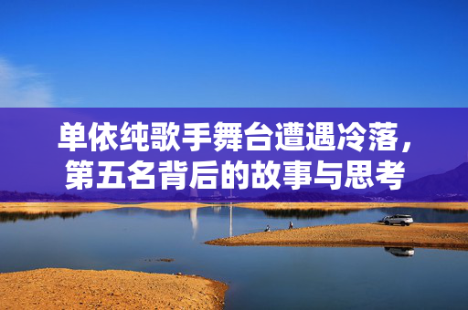 单依纯歌手舞台遭遇冷落，第五名背后的故事与思考