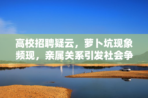 高校招聘疑云，萝卜坑现象频现，亲属关系引发社会争议