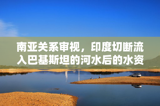 南亚关系审视，印度切断流入巴基斯坦的河水后的水资源争端