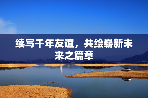 续写千年友谊，共绘崭新未来之篇章