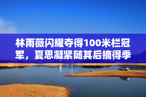 林雨薇闪耀夺得100米栏冠军，夏思凝紧随其后摘得季军荣誉
