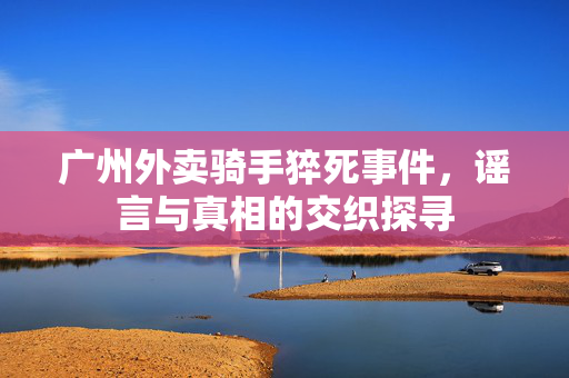 广州外卖骑手猝死事件，谣言与真相的交织探寻