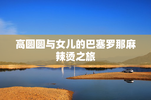 高圆圆与女儿的巴塞罗那麻辣烫之旅