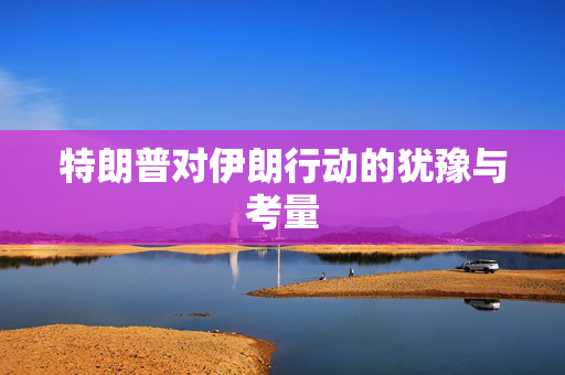特朗普对伊朗行动的犹豫与考量