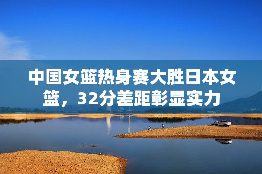 中国女篮热身赛大胜日本女篮，32分差距彰显实力