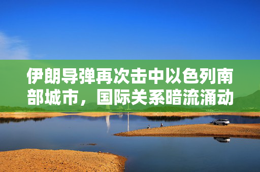 伊朗导弹再次击中以色列南部城市，国际关系暗流涌动的见证