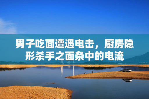 男子吃面遭遇电击，厨房隐形杀手之面条中的电流