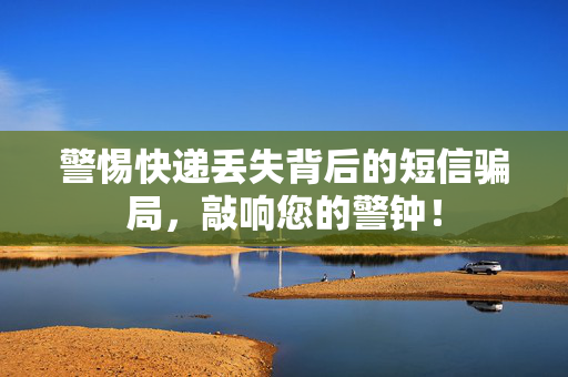 警惕快递丢失背后的短信骗局，敲响您的警钟！