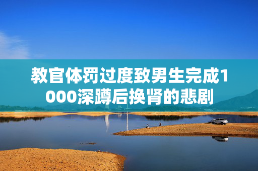 教官体罚过度致男生完成1000深蹲后换肾的悲剧