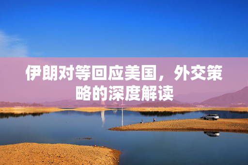 伊朗对等回应美国，外交策略的深度解读