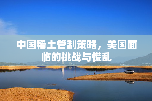 中国稀土管制策略，美国面临的挑战与慌乱