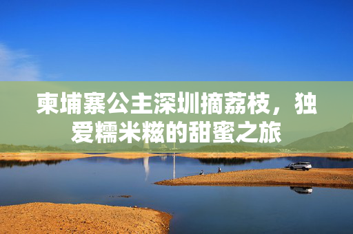 柬埔寨公主深圳摘荔枝，独爱糯米糍的甜蜜之旅
