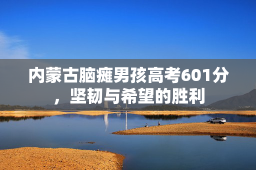 内蒙古脑瘫男孩高考601分，坚韧与希望的胜利