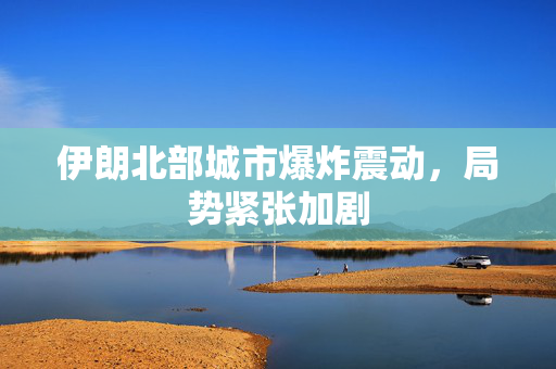 伊朗北部城市爆炸震动，局势紧张加剧