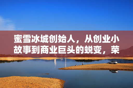 蜜雪冰城创始人，从创业小故事到商业巨头的蜕变，荣升河南新首富