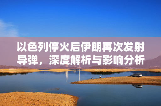 以色列停火后伊朗再次发射导弹，深度解析与影响分析