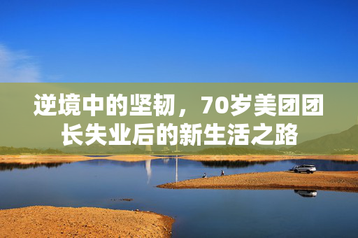 逆境中的坚韧，70岁美团团长失业后的新生活之路