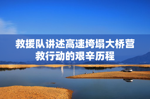 救援队讲述高速垮塌大桥营救行动的艰辛历程