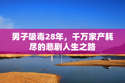 男子吸毒28年，千万家产耗尽的悲剧人生之路