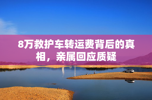 8万救护车转运费背后的真相，亲属回应质疑