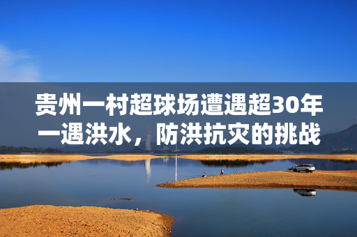 贵州一村超球场遭遇超30年一遇洪水，防洪抗灾的挑战与思考