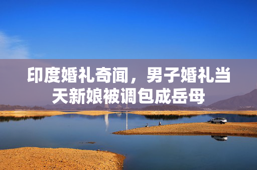印度婚礼奇闻，男子婚礼当天新娘被调包成岳母