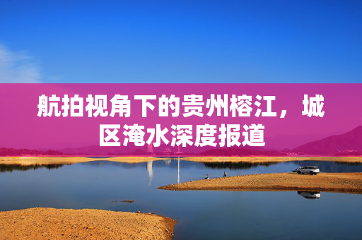 航拍视角下的贵州榕江，城区淹水深度报道