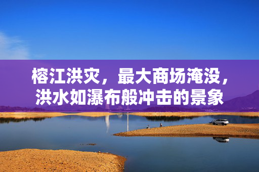榕江洪灾，最大商场淹没，洪水如瀑布般冲击的景象