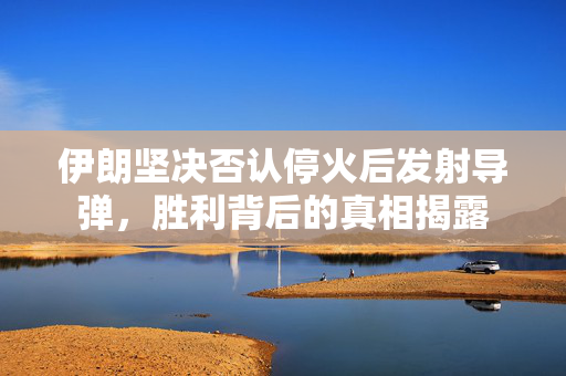 伊朗坚决否认停火后发射导弹，胜利背后的真相揭露