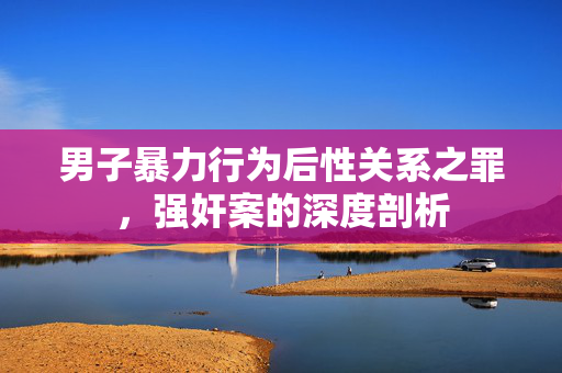 男子暴力行为后性关系之罪，强奸案的深度剖析