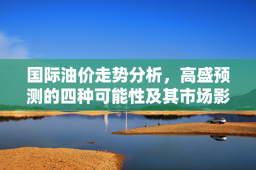 国际油价走势分析，高盛预测的四种可能性及其市场影响