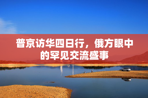 普京访华四日行，俄方眼中的罕见交流盛事