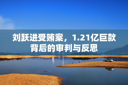 刘跃进受贿案，1.21亿巨款背后的审判与反思