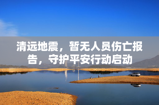 清远地震，暂无人员伤亡报告，守护平安行动启动